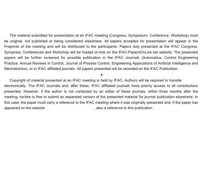 


  
   
    The material submitted for presentation at an IFAC meeting (Congress, Symposium, Conference, Workshop) must be original, not published or being considered elsewhere. All papers accepted for presentation will appear in the Preprints of the meeting and will be distributed to the participants. Papers duly presented at the IFAC Congress, Symposia, Conferences and Workshop will be hosted on-line on the IFAC-PapersOnLine.net website. The presented papers will be further screened for possible publication in the IFAC Journals (Automatica, Control Engineering Practice, Annual Reviews in Control, Journal of Process Control, Engineering Applications of Artificial Intelligence and Mechatronics), or in IFAC affiliated journals. All papers presented will be recorded on the IFAC Publication.  ●    Copyright of material presented at an IFAC meeting is held by IFAC. Authors will be required to transfer copyright electronically. The IFAC Journals and, after these, IFAC affiliated journals have priority access to all contributions presented. However, if the author is not contacted by an editor of these journals, within three months after the meeting, he/she is free to submit an expanded version of the presented material for journal publication elsewhere. In this case, the paper must carry a reference to the IFAC meeting where it was originally presented and, if the paper has appeared on the website www.IFAC-PapersOnLine.net, also a reference to this publication.


 







