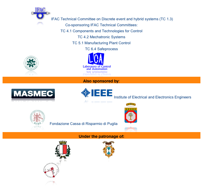 
￼IFAC Technical Committee on Discrete event and hybrid systems (TC 1.3)  Co-sponsoring IFAC Technical Committees:  TC 4.1 Components and Technologies for Control TC 4.2 Mechatronic Systems  TC 5.1 Manufacturing Plant Control  TC 6.4 Safeprocess  
￼ Politecnico di Bari            ￼ Laboratory of Control and Automation

Also sponsored by:
￼Masmec s.r.l    ￼Institute of Electrical and Electronics Engineers
￼    Fondazione Cassa di Risparmio di Puglia      ￼ Regione Puglia, Italy 

Under the patronage of:   ￼Comune di Bari    ￼ Provincia di Bari, Italy     
￼ SIDRA - Società Italiana Docenti e Ricercatori in Automatica